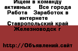 Ищем в команду активных. - Все города Работа » Заработок в интернете   . Ставропольский край,Железноводск г.